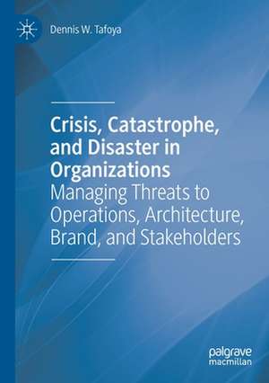 Crisis, Catastrophe, and Disaster in Organizations: Managing Threats to Operations, Architecture, Brand, and Stakeholders de Dennis W. Tafoya