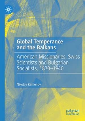 Global Temperance and the Balkans: American Missionaries, Swiss Scientists and Bulgarian Socialists, 1870–1940 de Nikolay Kamenov