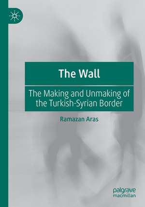 The Wall: The Making and Unmaking of the Turkish-Syrian Border de Ramazan Aras