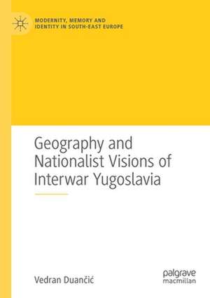 Geography and Nationalist Visions of Interwar Yugoslavia de Vedran Duančić