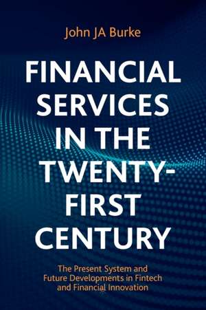 Financial Services in the Twenty-First Century: The Present System and Future Developments in Fintech and Financial Innovation de John JA Burke