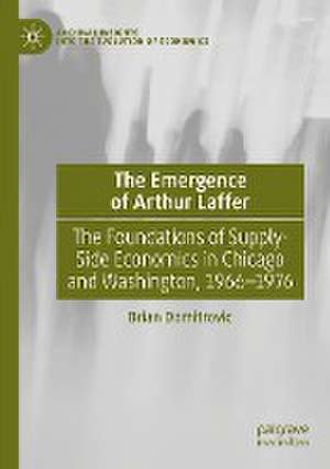 The Emergence of Arthur Laffer: The Foundations of Supply-Side Economics in Chicago and Washington, 1966–1976 de Brian Domitrovic