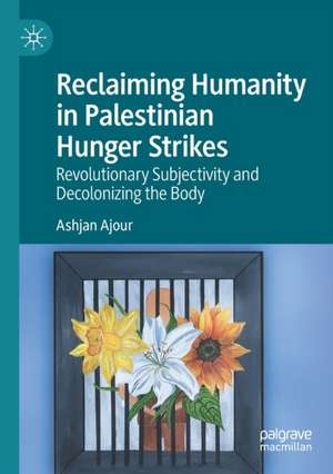 Reclaiming Humanity in Palestinian Hunger Strikes: Revolutionary Subjectivity and Decolonizing the Body de Ashjan Ajour