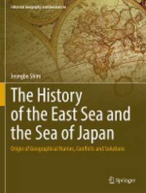 The History of the East Sea and the Sea of Japan: Origin of Geographical Names, Conflicts and Solutions de Jeongbo Shim