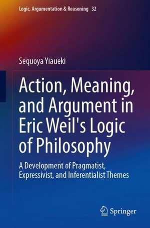 Action, Meaning, and Argument in Eric Weil's Logic of Philosophy: A Development of Pragmatist, Expressivist, and Inferentialist Themes de Sequoya Yiaueki