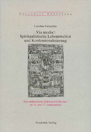 ,Via Media': Spiritualistische Lebenswelten und Konfessionalisierung: Das süddeutsche Schwenckfeldertum im 16. und 17. Jahrhundert de Caroline Gritschke