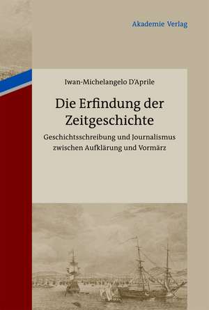 Die Erfindung der Zeitgeschichte: Geschichtsschreibung und Journalismus zwischen Aufklärung und Vormärz. Mit einer Edition von 93 Briefen von Friedrich Buchholz an Johann Friedrich Cotta und Johann Georg Cotta, 1805-1833 de Iwan-Michelangelo D´Aprile