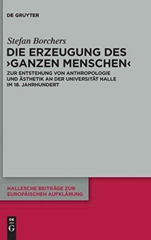 Die Erzeugung des ‘ganzen Menschen’: Zur Entstehung von Anthropologie und Ästhetik an der Universität Halle im 18. Jahrhundert de Stefan Borchers