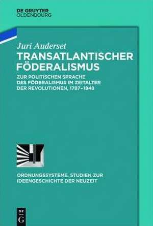 Transatlantischer Föderalismus: Zur politischen Sprache des Föderalismus im Zeitalter der Revolutionen, 1787-1848 de Juri Auderset