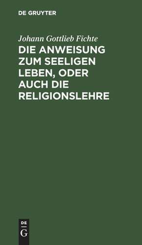 Die Anweisung zum seeligen Leben, oder auch die Religionslehre ...: in Vorlesungen gehalten zu Berlin, im Jahre 1806 de Johann Gottlieb Fichte