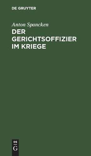Der Gerichtsoffizier im Kriege: praktische Ratschläge für die Disziplinar-, stand- und kriegsgerichtlichen Verfahren de Anton Spancken