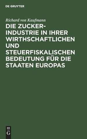 Die Zucker-Industrie in ihrer wirthschaftlichen und steuerfiskalischen Bedeutung für die Staaten Europas: Ein Beitrag zum Verständniss der Zucker-Zoll- und Steuer-Frage de Richard Kaufmann