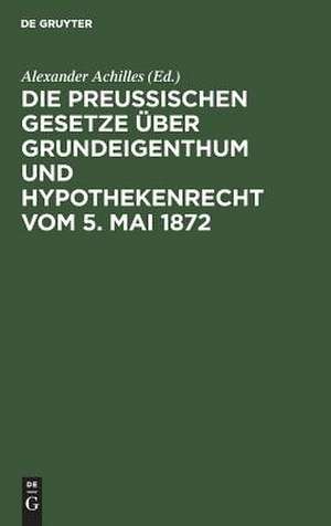 Die Preußischen Gesetze über Grundeigenthum und Hypothekenrecht vom 5. Mai 1872 de Alexander Achilles