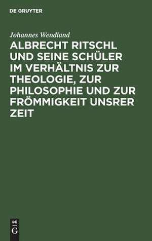 Albrecht Ritschl und seine Schüler im Verhältnis zur Theologie, zur Philosophie und zur Frömmigkeit unsrer Zeit de Johannes Wendland