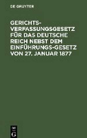 Gerichtsverfassungsgesetz für das Deutsche Reich nebst dem Einführungs-Gesetz von 27. Januar 1877 de Degruyter