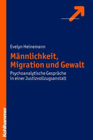 Mannlichkeit, Migration Und Gewalt: Psychoanalytische Gesprache in Einer Justizvollzugsanstalt de Evelyn Heinemann