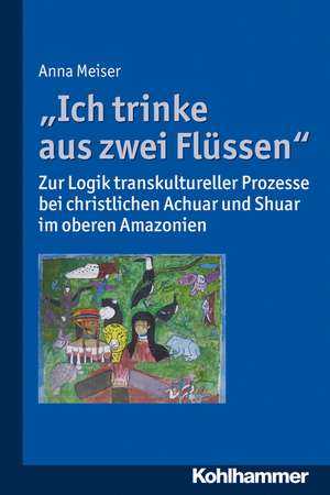 Ich Trinke Aus Zwei Flussen: Zur Logik Transkultureller Prozesse Bei Christlichen Achuar Und Shuar Im Oberen Amazonien de Anna Meiser