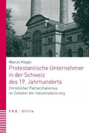 Protestantische Unternehmer in Der Schweiz Des 19. Jahrhunderts: Christlicher Patriarchalismus Im Zeitalter Der Industrialisierung de Marcel Köppli