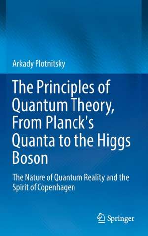 The Principles of Quantum Theory, From Planck's Quanta to the Higgs Boson: The Nature of Quantum Reality and the Spirit of Copenhagen de Arkady Plotnitsky