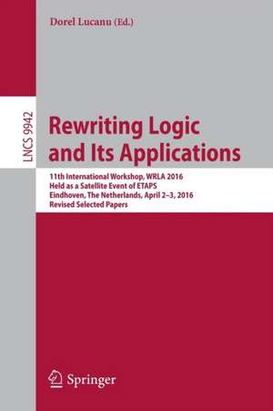 Rewriting Logic and Its Applications: 11th International Workshop, WRLA 2016, Held as a Satellite Event of ETAPS, Eindhoven, The Netherlands, April 2-3, 2016, Revised Selected Papers de Dorel Lucanu