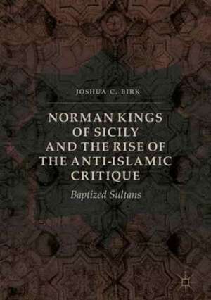 Norman Kings of Sicily and the Rise of the Anti-Islamic Critique: Baptized Sultans de Joshua C. Birk