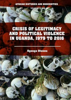 Crisis of Legitimacy and Political Violence in Uganda, 1979 to 2016 de Ogenga Otunnu