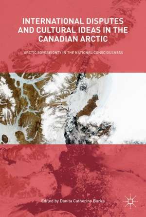 International Disputes and Cultural Ideas in the Canadian Arctic: Arctic Sovereignty in the National Consciousness de Danita Catherine Burke