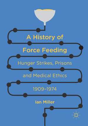 A History of Force Feeding: Hunger Strikes, Prisons and Medical Ethics, 1909–1974 de Ian Miller