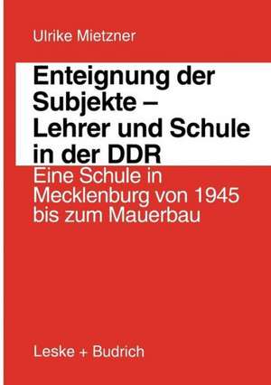 Enteignung der Subjekte — Lehrer und Schule in der DDR: Eine Schule in Mecklenburg von 1945 bis zum Mauerbau de Ulrike Mietzner