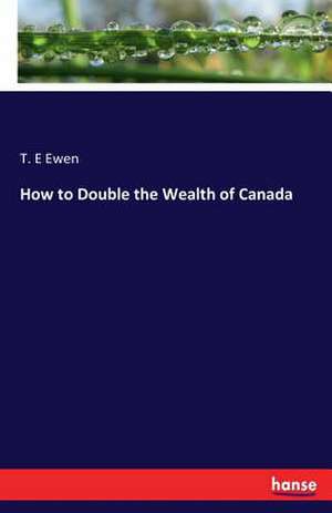 How to Double the Wealth of Canada de T. E Ewen