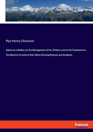 Advice to a Mother on the Management of her Children and on the Treatment on the Moment of some of their More Pressing Illnesses and Accidents de Pye Henry Chavasse