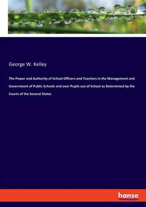 The Power and Authority of School Officers and Teachers in the Management and Government of Public Schools and over Pupils out of School as Determined by the Courts of the Several States de George W. Kelley