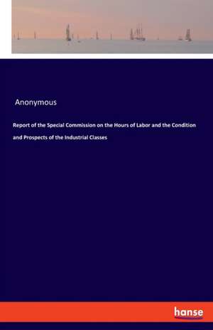 Report of the Special Commission on the Hours of Labor and the Condition and Prospects of the Industrial Classes de Anonymous