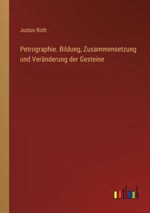 Petrographie. Bildung, Zusammensetzung und Veränderung der Gesteine de Justus Roth