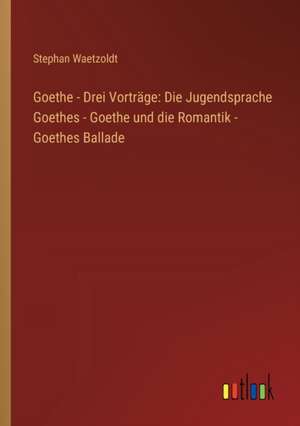 Goethe - Drei Vorträge: Die Jugendsprache Goethes - Goethe und die Romantik - Goethes Ballade de Stephan Waetzoldt