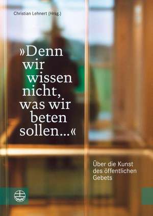 Denn Wir Wissen Nicht, Was Wir Beten Sollen ...: Uber Die Kunst Des Offentlichen Gebets de Christian Lehnert