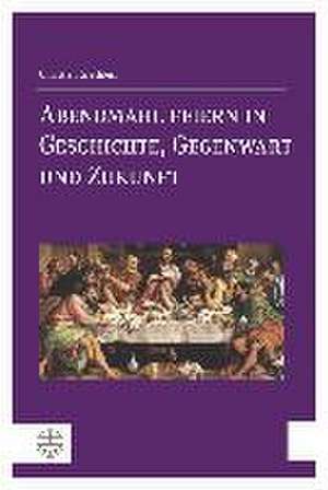 Abendmahl Feiern in Geschichte, Gegenwart Und Zukunft: Eine Kleine Fundamentaltheologie de Christian Grethlein