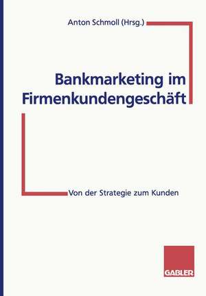 Bankmarketing im Firmenkundengeschäft: Von der Strategie zum Kunden de Anton Schmoll