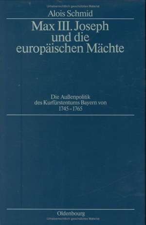 Max III. Joseph und die europäischen Mächte: Die Außenpolitik des Kurfürstentums Bayern von 1745–1765 de Alois Schmid