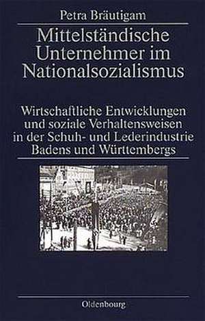 Mittelständische Unternehmer im Nationalsozialismus: Wirtschaftliche Entwicklungen und soziale Verhaltensweisen in der Schuh- und Lederindustrie Badens und Württembergs de Petra Bräutigam