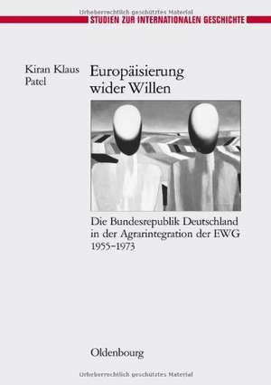 Europäisierung wider Willen: Die Bundesrepublik Deutschland in der Agrarintegration der EWG 1955-1973 de Kiran Klaus Patel