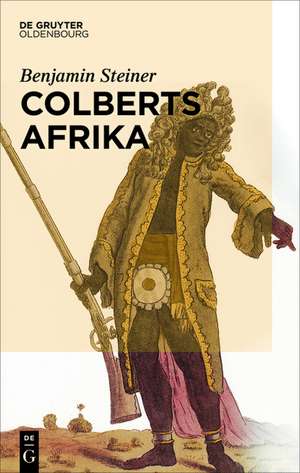 Colberts Afrika: Eine Wissens- und Begegnungsgeschichte in Afrika im Zeitalter Ludwigs XIV. de Benjamin Steiner