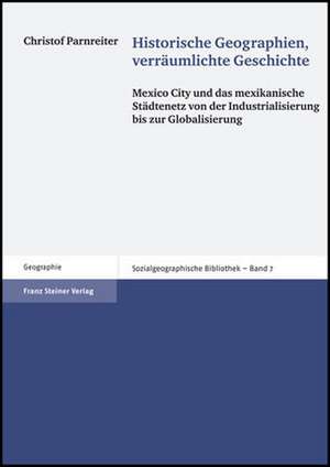 Historische Geographien, Verraumlichte Geschichte: Mexico City Und Das Mexikanische Stadtenetz Von Der Industrialisierung Bis Zur Globalisierung de Christof Parnreiter