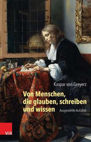 Von Menschen, Die Glauben, Schreiben Und Wissen: Ausgewahlte Aufsatze de Kaspar Greyerz