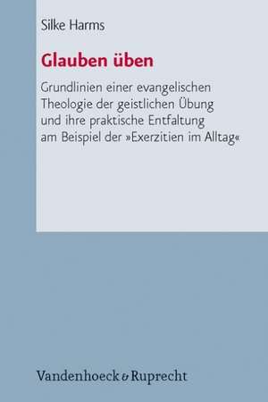 Glauben Uben: Grundlinien Einer Evangelischen Theologie Der Geistlichen Ubung Und Ihre Praktische Entfaltung Am Beispiel Der Exerzit de Silke Harms