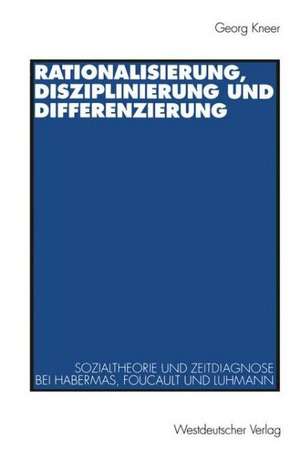 Rationalisierung, Disziplinierung und Differenzierung: Zum Zusammenhang von Sozialtheorie und Zeitdiagnose bei Jürgen Habermas, Michel Foucault und Niklas Luhmann de Georg Kneer