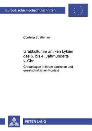 Grabkultur Im Antiken Lykien Des 6. Bis 4. Jahrhundert V. Chr.: Grabanlagen in Ihrem Baulichen Und Gesellschaftlichen Kontext de Cordelia Strathmann