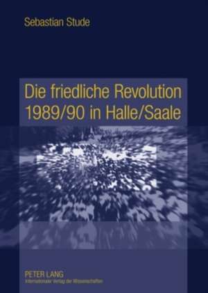 Die Friedliche Revolution 1989/90 in Halle/Saale: Ereignisse, Akteure Und Hintergruende de Sebastian Stude