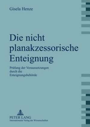 Die Nicht Planakzessorische Enteignung: Pruefung Der Voraussetzungen Durch Die Enteignungsbehoerde de Gisela Henze