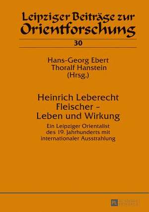 Heinrich Leberecht Fleischer - Leben Und Wirkung: Ein Leipziger Orientalist Des 19. Jahrhunderts Mit Internationaler Ausstrahlung de Hans-Georg Ebert